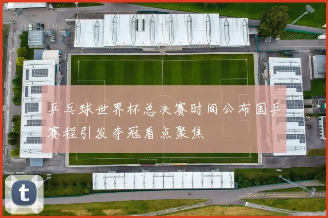 乒乓球世界杯总决赛时间公布国乒赛程引发夺冠看点聚焦