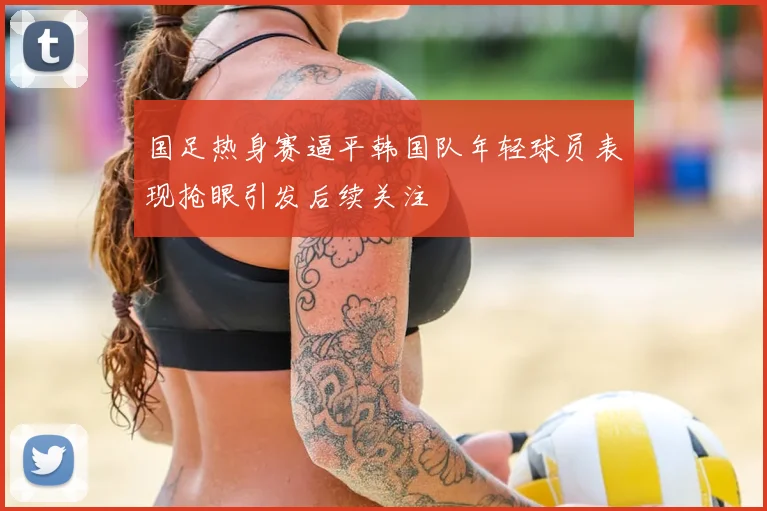 国足热身赛逼平韩国队年轻球员表现抢眼引发后续关注