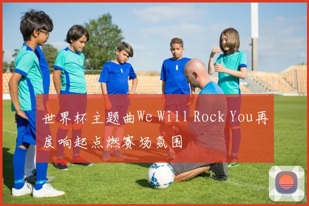 世界杯主题曲We Will Rock You再度响起点燃赛场氛围