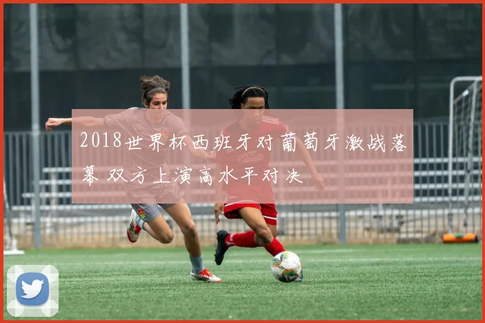 2018世界杯西班牙对葡萄牙激战落幕 双方上演高水平对决