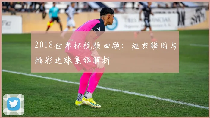 2018世界杯视频回顾：经典瞬间与精彩进球集锦解析