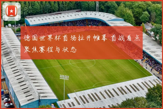 德国世界杯首场拉开帷幕 首战看点聚焦赛程与状态